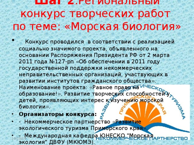  Шаг 2 :Региональный конкурс творческих работ по теме: «Морская биология»    Конкурс проводился  в соответствии с реализацией социально значимого проекта, объявленного на основании Распоряжения Президента РФ от 2 марта 2011 года №127-рп «Об обеспечении в 2011 году государственной поддержки некоммерческих неправительственных организаций, участвующих в развитии институтов гражданского общества». Наименование проекта: «Равное право на образование!». Развитие творческих способностей у детей, проявляющих интерес к изучению морской биологии». Организаторы конкурса: - Некоммерческое партнерство «Развитие экологического туризма Приморского края». - Международная кафедра ЮНЕСКО 