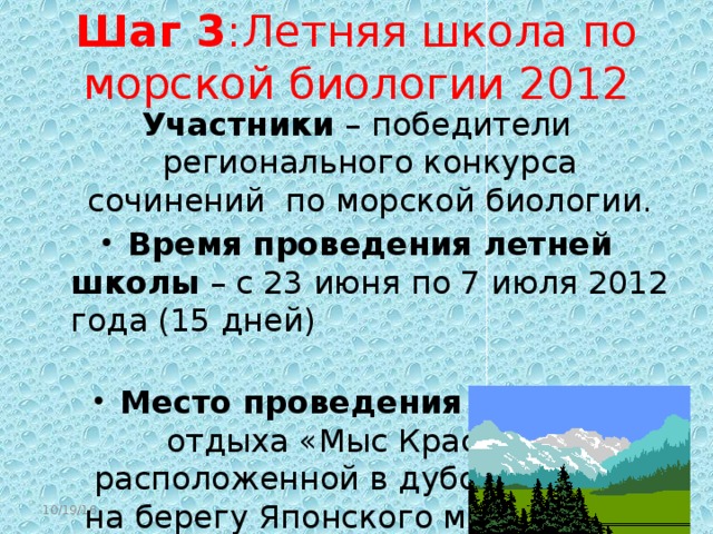 Шаг 3 :Летняя школа по морской биологии 2012 Участники – победители регионального конкурса сочинений по морской биологии. Время проведения летней школы – с 23 июня по 7 июля 2012 года (15 дней) Место проведения - на базе отдыха «Мыс Красный», расположенной в дубовой роще на берегу Японского моря в 12-ти километрах от г.Находки. 10/19/16  