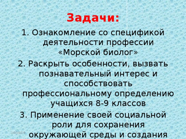 Задачи: Ознакомление со спецификой деятельности профессии «Морской биолог» Раскрыть особенности, вызвать познавательный интерес и способствовать профессиональному определению учащихся 8-9 классов Применение своей социальной роли для сохранения окружающей среды и создания комфортных условий для проживания людей на планете Земля podvodniy_mir2.avi 10/19/16  