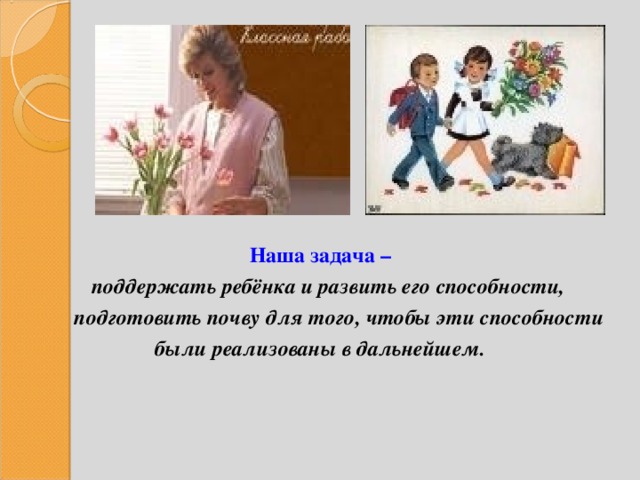      Наша задача –  поддержать ребёнка и развить его способности,  подготовить почву для того, чтобы эти способности были реализованы в дальнейшем. 