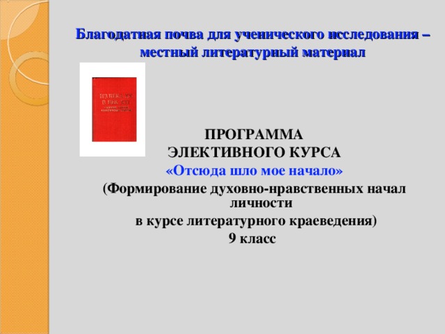 Благодатная почва для ученического исследования – местный литературный материал ПРОГРАММА ЭЛЕКТИВНОГО КУРСА «Отсюда шло мое начало» (Формирование духовно-нравственных начал личности  в курсе литературного краеведения) 9 класс 