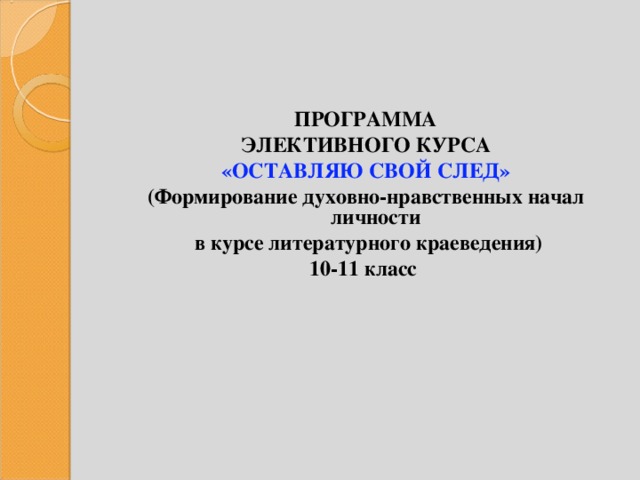 ПРОГРАММА ЭЛЕКТИВНОГО КУРСА «ОСТАВЛЯЮ СВОЙ СЛЕД» (Формирование духовно-нравственных начал личности  в курсе литературного краеведения) 10-11 класс  
