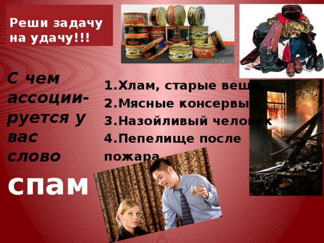 Реши задачу на удачу!!! С чем ассоции-руется у вас слово спам 1.Хлам, старые вещи 2.Мясные консервы 3.Назойливый человек 4.Пепелище после пожара    
