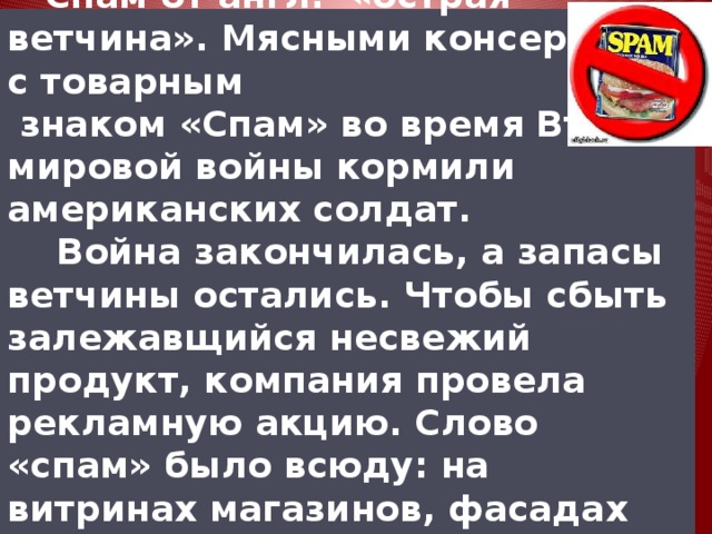  Спам от англ. «острая ветчина». Мясными консервами с товарным  знаком «Спам» во время Второй мировой войны кормили американских солдат.  Война закончилась, а запасы ветчины остались. Чтобы сбыть залежавщийся несвежий продукт, компания провела рекламную акцию. Слово «спам» было всюду: на витринах магазинов, фасадах домов, автобусах и т.д. 