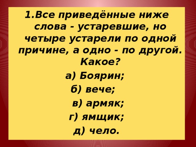1.Все приведённые ниже слова - устаревшие, но четыре устарели по одной причине, а одно - по другой. Какое? а) Боярин; б) вече;  в) армяк; г) ямщик; д) чело. 