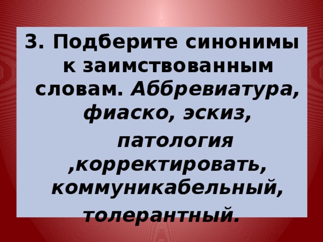 3. Подберите синонимы к заимствованным словам. Аббревиатура, фиаско, эскиз,  патология ,корректировать, коммуникабельный, толерантный. 