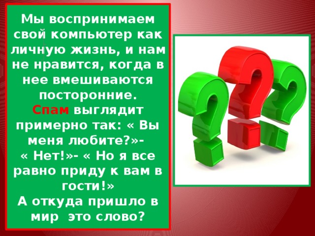 Мы воспринимаем свой компьютер как личную жизнь, и нам не нравится, когда в нее вмешиваются посторонние.  Спам выглядит примерно так: « Вы меня любите?»-  « Нет!»- « Но я все равно приду к вам в гости!»  А откуда пришло в мир это слово? 