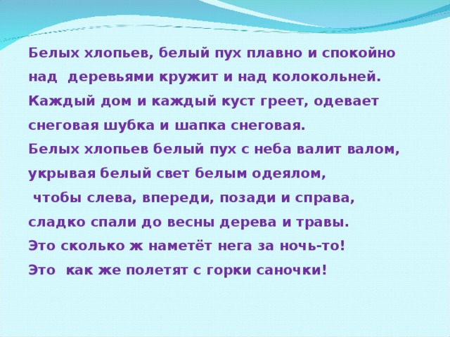 Белых хлопьев, белый пух плавно и спокойно  над деревьями кружит и над колокольней.  Каждый дом и каждый куст греет, одевает  снеговая шубка и шапка снеговая.  Белых хлопьев белый пух с неба валит валом,  укрывая белый свет белым одеялом,  чтобы слева, впереди, позади и справа,  сладко спали до весны дерева и травы.  Это сколько ж наметёт нега за ночь-то!  Это как же полетят с горки саночки!  