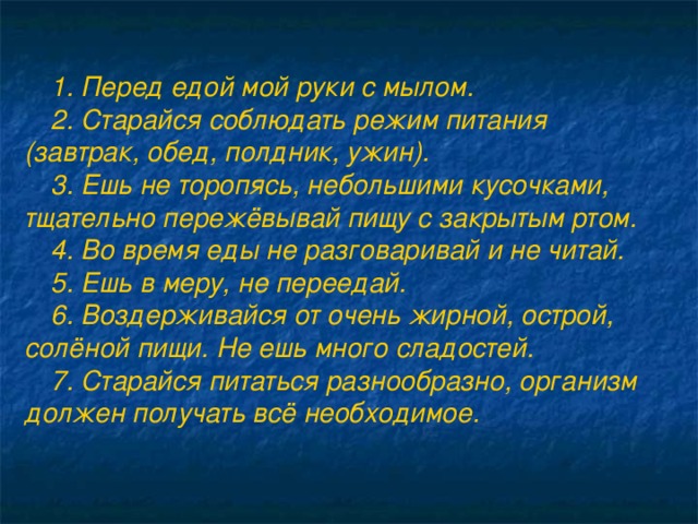 1. Перед едой мой руки с мылом. 2. Старайся соблюдать режим питания (завтрак, обед, полдник, ужин). 3. Ешь не торопясь, небольшими кусочками, тщательно пережёвывай пищу с закрытым ртом. 4. Во время еды не разговаривай и не читай. 5. Ешь в меру, не переедай. 6. Воздерживайся от очень жирной, острой, солёной пищи. Не ешь много сладостей. 7. Старайся питаться разнообразно, организм должен получать всё необходимое.  