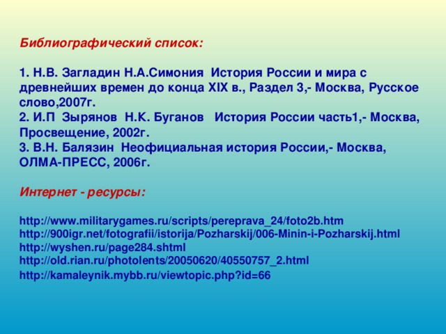 Библиографический список: 1. Н.В. Загладин Н.А.Симония История России и мира с древнейших времен до конца XIX в., Раздел 3,- Москва, Русское слово,2007г. 2. И.П Зырянов Н.К. Буганов История России часть1,- Москва, Просвещение, 2002г. 3. В.Н. Балязин Неофициальная история России,- Москва, ОЛМА-ПРЕСС, 2006г. Интернет - ресурсы: http://www.militarygames.ru/scripts/pereprava_24/foto2b.htm http://900igr.net/fotografii/istorija/Pozharskij/006-Minin-i-Pozharskij.html http://wyshen.ru/page284.shtml http://old.rian.ru/photolents/20050620/40550757_2.html http://kamaleynik.mybb.ru/viewtopic.php?id=66