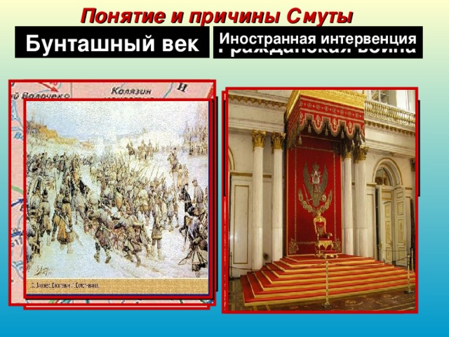 Понятие и причины Смуты Смутное время Тушинский вор Иностранная интервенция Бунташный век Гражданская война самозванец, выдававший себя за царевича Дмитрия и, соответственно, за спасшегося 17 мая 1606г. Лжедмитрия I. Настоящее имя и происхождение не установлено, хотя существует множество версий.  Во время Смуты это было вооруженное вмешательство Польши во внутренние дела России с целью утвердить своего ставленника на российском престоле. В Смутное время это была вооруженная борьба между боярскими родами за царский престол. Так в русской истории назвали XVII век за многочисленные восстания и бунты. 1601г. – голодные бунты. 1603г. – восстание Хлопка. 1606-1607гг. – восстание И. Болотникова. 1648г. – Соляной бунт в Москве. 1650г. – восстания в Пскове и Новгороде. 1662г. – Медный бунт в Москве. 1667-1671гг. – восстание С. Разина. период в истории России(1598-1613гг.), который характеризовался слабостью государственной власти и неподчинением окраин центру, самозванством, гражданской войной, интервенцией и великой разрухой Московского царства.