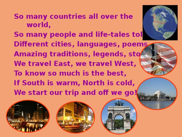 So many countries all over the world, So many people and life-tales told! Different cities, languages, poems, Amazing traditions, legends, stories. We travel East, we travel West, To know so much is the best, If South is warm, North is cold, We start our trip and off we go! 