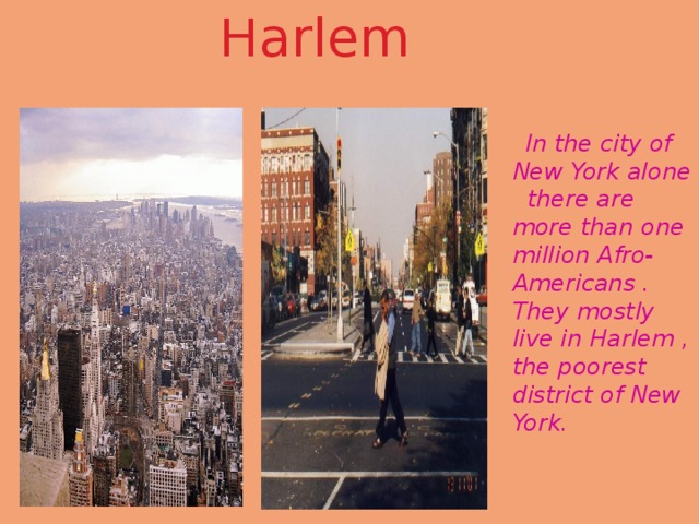 Harlem  In the city of New York alone there are more than one million Afro-Americans . They mostly live in Harlem , the poorest district of New York. 