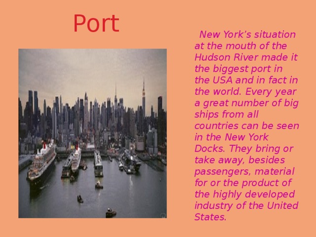 Port  New York’s situation at the mouth of the Hudson River made it the biggest port in the USA and in fact in the world. Every year a great number of big ships from all countries can be seen in the New York Docks. They bring or take away, besides passengers, material for or the product of the highly developed industry of the United States. i  