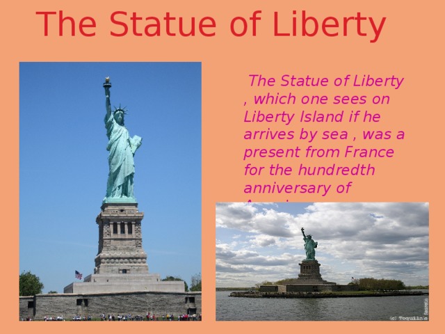 The Statue of Liberty  The Statue of Liberty , which one sees on Liberty Island if he arrives by sea , was a present from France for the hundredth anniversary of American independence. 