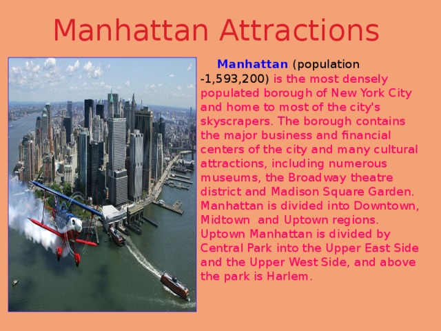 Manhattan Attractions  Manhattan  (population -1,593,200) is the most densely populated borough of New York City and home to most of the city's skyscrapers. The borough contains the major business and financial centers of the city and many cultural attractions, including numerous museums, the Broadway theatre district and Madison Square Garden. Manhattan is divided into Downtown, Midtown and Uptown regions. Uptown Manhattan is divided by Central Park into the Upper East Side and the Upper West Side, and above the park is Harlem. 