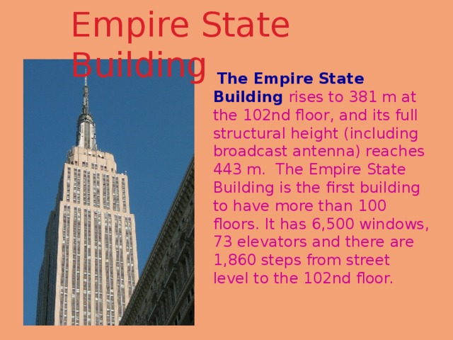 Empire State Building    The Empire State Building rises to 381 m at the 102nd floor, and its full structural height (including broadcast antenna) reaches 443 m. The Empire State Building is the first building to have more than 100 floors. It has 6,500 windows, 73 elevators and there are 1,860 steps from street level to the 102nd floor. 