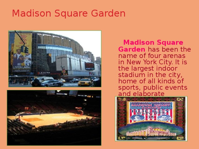 Madison Square Garden    Madison Square Garden has been the name of four arenas in New York City. It is the largest indoor stadium in the city, home of all kinds of sports, public events and elaborate entertainments. 
