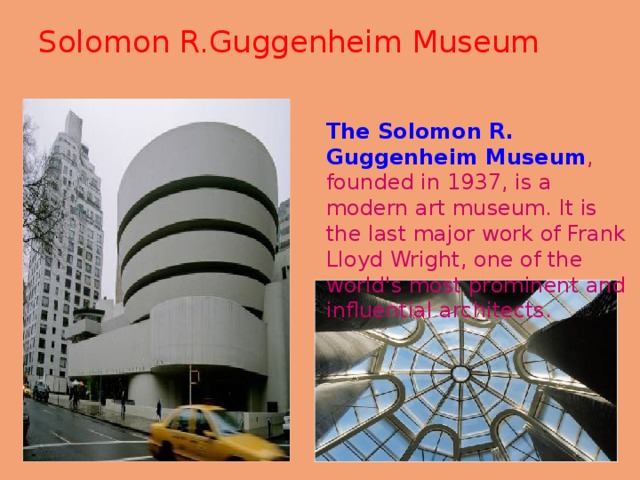 Solomon R.Guggenheim Museum   The Solomon R. Guggenheim Museum , founded in 1937, is a modern art museum. It is the last major work of Frank Lloyd Wright, one of the world's most prominent and influential architects. 