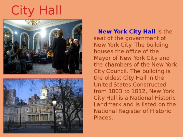 City Hall    New York City Hall is the seat of the government of New York City. The building houses the office of the Mayor of New York City and the chambers of the New York City Council. The building is the oldest City Hall in the United States.Constructed from 1803 to 1812, New York City Hall is a National Historic Landmark and is listed on the National Register of Historic Places. 