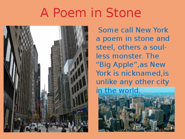 A Poem in Stone  Some call New York a poem in stone and steel, others a soul-less monster. The “Big Apple”,as New York is nicknamed,is unlike any other city in the world. 