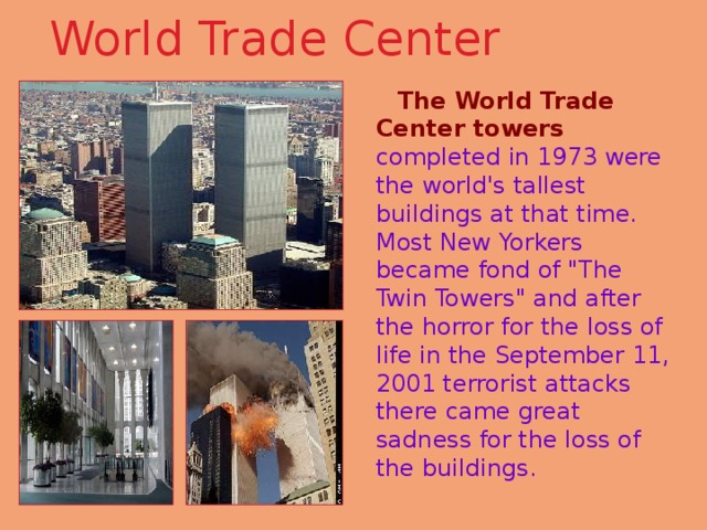 World Trade Center    The World Trade Center towers completed in 1973 were the world's tallest buildings at that time. Most New Yorkers became fond of 