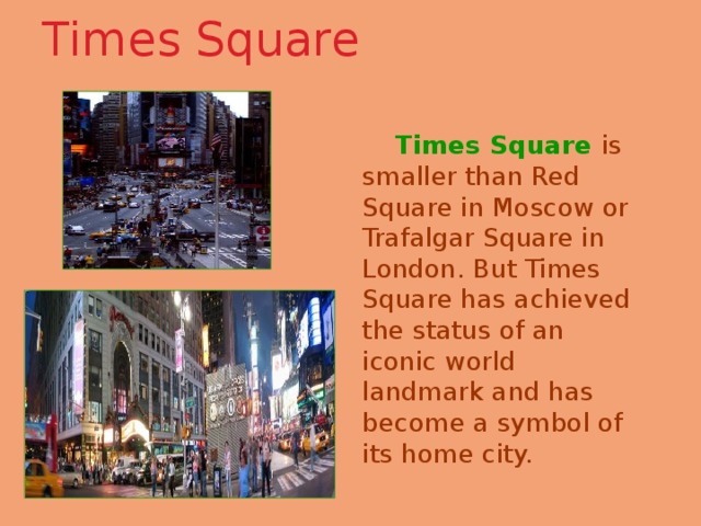 Times Square    Times Square  is smaller than Red Square in Moscow or Trafalgar Square in London. But Times Square has achieved the status of an iconic world landmark and has become a symbol of its home city. 