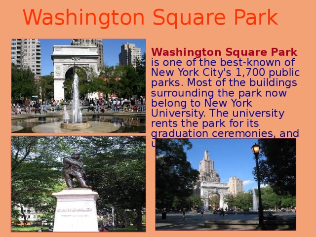 Washington Square Park   Washington Square Park  is one of the best-known of New York City's 1,700 public parks. Most of the buildings surrounding the park now belong to New York University. The university rents the park for its graduation ceremonies, and uses the Arch as a symbol. 