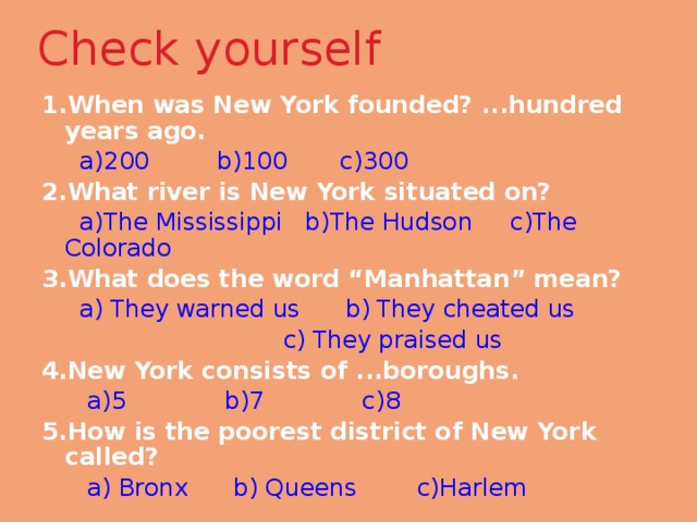 Check yourself   1.When was New York founded? ...hundred years ago.  a)200 b)100 c)300 2.What river is New York situated on?  a)The Mississippi b)The Hudson c)The Colorado 3.What does the word “Manhattan” mean?  a)  They warned us b)  They cheated us  c)  They praised us 4.New York consists of ...boroughs.  a)5 b)7 c)8 5.How is the poorest district of New York called?  a) Bronx b) Queens c)Harlem 