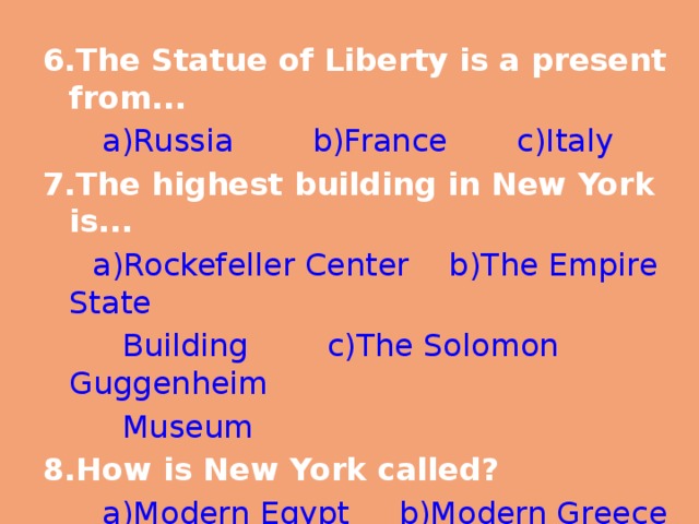 6.The Statue of Liberty is a present from...  a)Russia b)France c)Italy 7.The highest building in New York is...  a)Rockefeller Center b)The Empire State  Building c)The Solomon Guggenheim  Museum 8.How is New York called?  a)Modern Egypt b)Modern Greece  c)Modern Babylon 