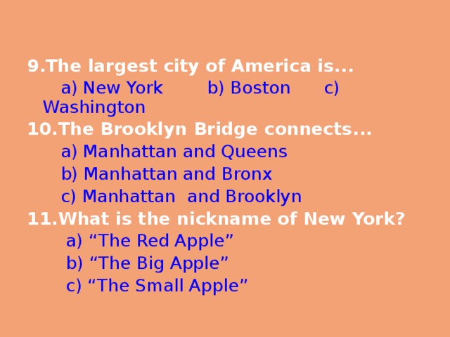 9.The largest city of America is...  a)  New York b)  Boston c)  Washington 10.The Brooklyn Bridge connects...  a)  Manhattan and Queens  b)  Manhattan and Bronx  c)  Manhattan and Brooklyn 11.What is the nickname of New York?  a) “The Red Apple”  b) “The Big Apple”  c) “The Small Apple” 