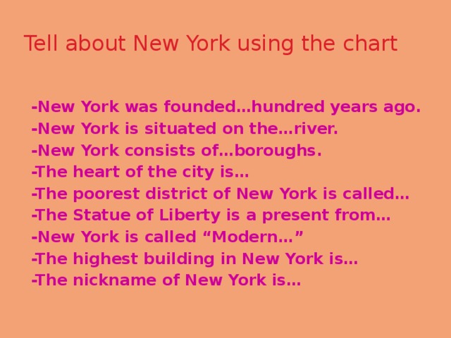 Tell about New York using the chart   -New York was founded…hundred years ago. -New York is situated on the…river. -New York consists of…boroughs. -The heart of the city is… -The poorest district of New York is called… -The Statue of Liberty is a present from… -New York is called “Modern…” -The highest building in New York is… -The nickname of New York is… 