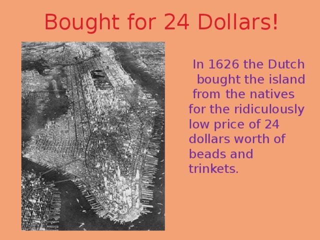 Bought for 24 Dollars!  In 1626 the Dutch bought the island from the natives for the ridiculously low price of 24 dollars worth of beads and trinkets. 