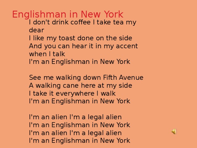 Englishman in New York   I don't drink coffee I take tea my dear I like my toast done on the side And you can hear it in my accent when I talk I'm an Englishman in New York See me walking down Fifth Avenue A walking cane here at my side I take it everywhere I walk I'm an Englishman in New York I'm an alien I'm a legal alien I'm an Englishman in New York I'm an alien I'm a legal alien I'm an Englishman in New York 