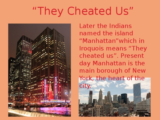 “ They Cheated Us” Later the Indians named the island “Manhattan”which in Iroquois means “They cheated us”. Present day Manhattan is the main borough of New York, the heart of the city. 