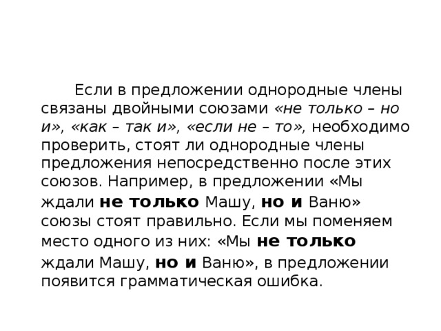  Если в предложении однородные члены связаны двойными союзами «не только – но и», «как – так и», «если не – то», необходимо проверить, стоят ли однородные члены предложения непосредственно после этих союзов. Например, в предложении «Мы ждали не только  Машу, но и  Ваню» союзы стоят правильно. Если мы поменяем место одного из них: «Мы не только ждали Машу, но и Ваню», в предложении появится грамматическая ошибка. 