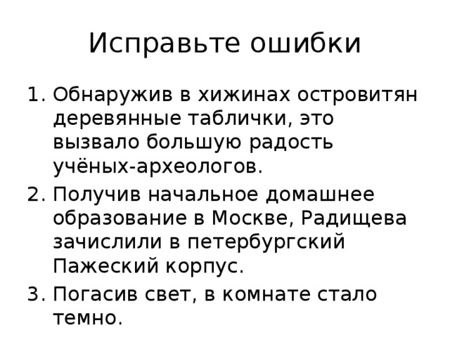 Исправьте ошибки Обнаружив в хижинах островитян деревянные таблички, это вызвало большую радость учёных-археологов. 2. Получив начальное домашнее образование в Москве, Радищева зачислили в петербургский Пажеский корпус. 3. Погасив свет, в комнате стало темно. 