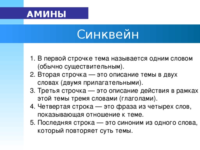 АМИНЫ   Синквейн  1. В первой строчке тема называется одним словом  (обычно существительным).      2. Вторая строчка — это описание темы в двух  словах (двумя прилагательными).      3. Третья строчка — это описание действия в рамках  этой темы тремя словами (глаголами).      4. Четвертая строка — это фраза из четырех слов,  показывающая отношение к теме.      5. Последняя строка — это синоним из одного слова,  который повторяет суть темы.