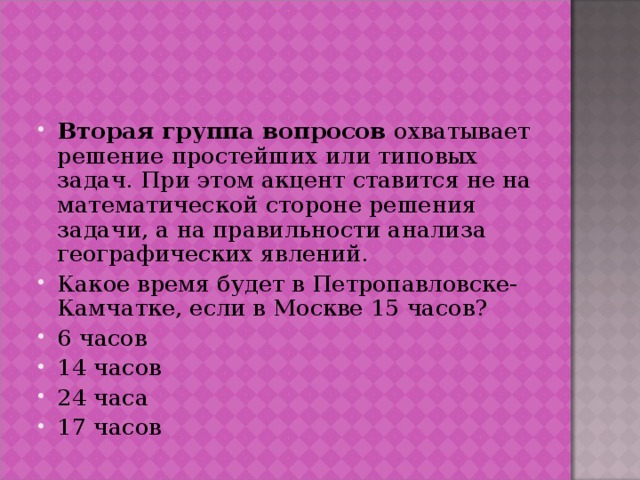 Вторая группа вопросов охватывает решение простейших или типовых задач. При этом акцент ставится не на математической стороне решения задачи, а на правильности анализа географических явлений. Какое время будет в Петропавловске-Камчатке, если в Москве 15 часов? 6 часов 14 часов 24 часа 17 часов  