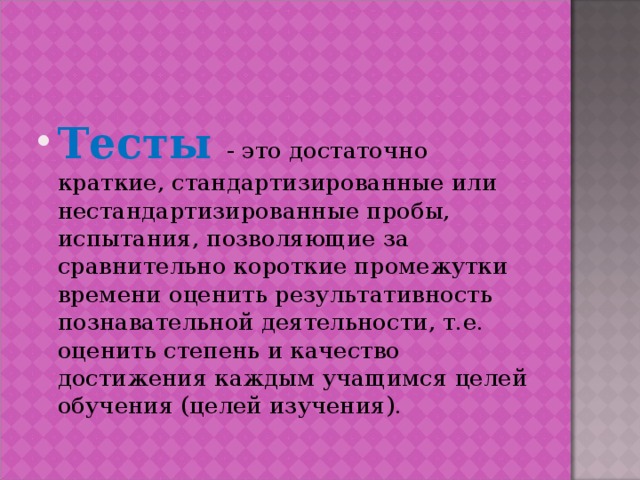 Тесты - это достаточно краткие, стандартизированные или нестандартизированные пробы, испытания, позволяющие за сравнительно короткие промежутки времени оценить результативность познавательной деятельности, т.е. оценить степень и качество достижения каждым учащимся целей обучения (целей изучения).  