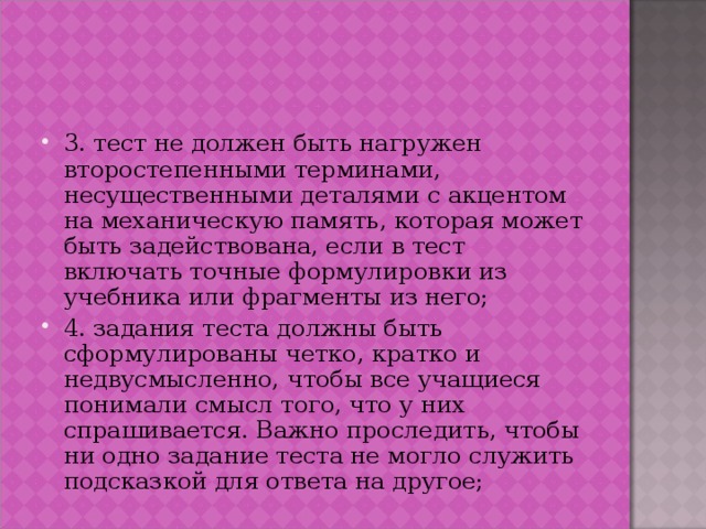 3. тест не должен быть нагружен второстепенными терминами, несущественными деталями с акцентом на механическую память, которая может быть задействована, если в тест включать точные формулировки из учебника или фрагменты из него; 4. задания теста должны быть сформулированы четко, кратко и недвусмысленно, чтобы все учащиеся понимали смысл того, что у них спрашивается. Важно проследить, чтобы ни одно задание теста не могло служить подсказкой для ответа на другое;   