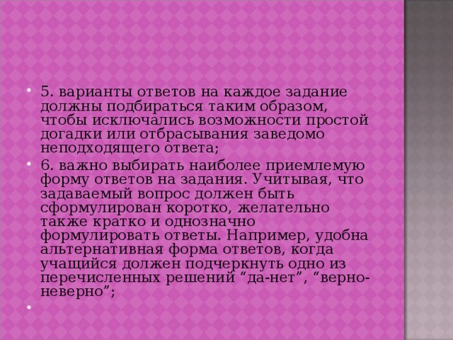 5. варианты ответов на каждое задание должны подбираться таким образом, чтобы исключались возможности простой догадки или отбрасывания заведомо неподходящего ответа; 6. важно выбирать наиболее приемлемую форму ответов на задания. Учитывая, что задаваемый вопрос должен быть сформулирован коротко, желательно также кратко и однозначно формулировать ответы. Например, удобна альтернативная форма ответов, когда учащийся должен подчеркнуть одно из перечисленных решений “да-нет”, “верно-неверно”; 