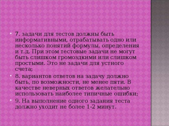 7. задачи для тестов должны быть информативными, отрабатывать одно или несколько понятий формулы, определения и т.д. При этом тестовые задачи не могут быть слишком громоздкими или слишком простыми. Это не задачи для устного счета; 8. вариантов ответов на задачу должно быть, по возможности, не менее пяти. В качестве неверных ответов желательно использовать наиболее типичные ошибки; 9. На выполнение одного задания теста должно уходит не более 1-2 минут. 