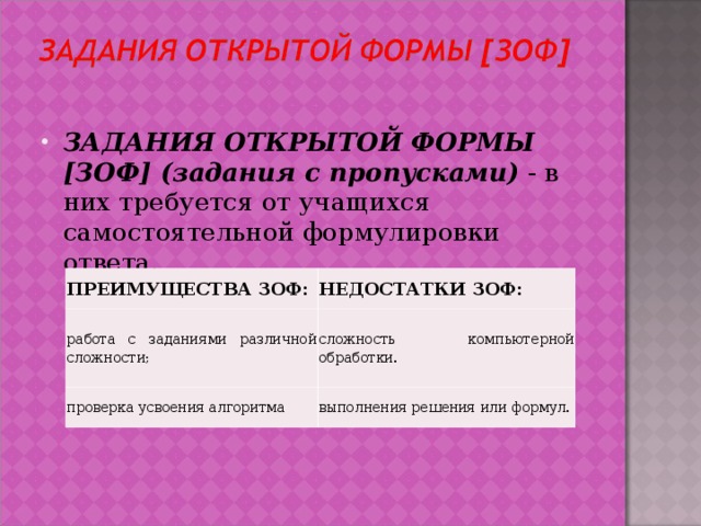 ЗАДАНИЯ ОТКРЫТОЙ ФОРМЫ [ЗОФ] (задания с пропусками) - в них требуется от учащихся самостоятельной формулировки ответа.  ПРЕИМУЩЕСТВА ЗОФ: работа с заданиями различной сложности; НЕДОСТАТКИ ЗОФ: проверка усвоения алгоритма сложность компьютерной обработки.  выполнения решения или формул. 