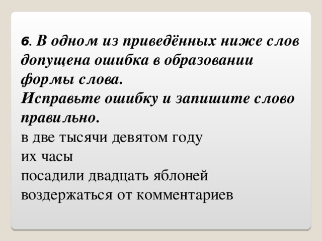 6 . В одном из приведённых ниже слов допущена ошибка в образовании формы слова.  Исправьте ошибку и запишите слово правильно. в две тысячи девятом году их часы посадили двадцать яблоней воздержаться от комментариев 