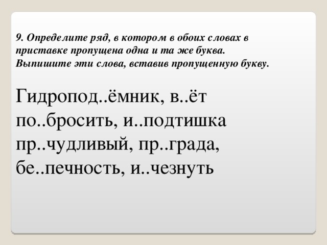 9. Определите ряд, в котором в обоих словах в приставке пропущена одна и та же буква.  Выпишите эти слова, вставив пропущенную букву. Гидропод..ёмник, в..ёт по..бросить, и..подтишка пр..чудливый, пр..града, бе..печность, и..чезнуть 