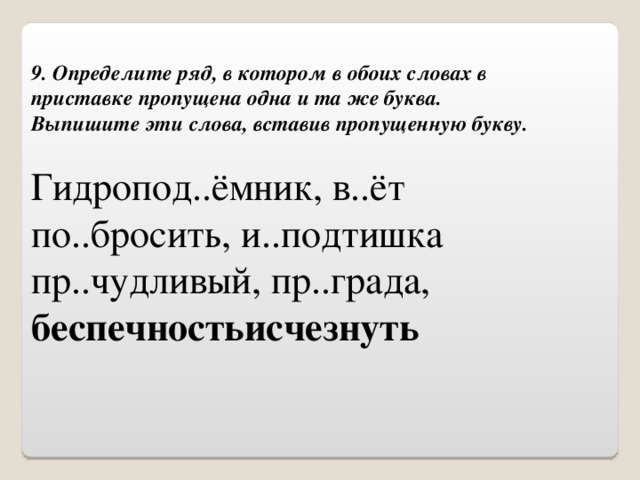 9. Определите ряд, в котором в обоих словах в приставке пропущена одна и та же буква.  Выпишите эти слова, вставив пропущенную букву. Гидропод..ёмник, в..ёт по..бросить, и..подтишка пр..чудливый, пр..града, беспечностьисчезнуть 