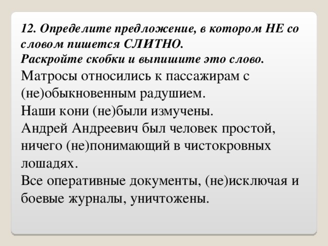 12. Определите предложение, в котором НЕ со словом пишется СЛИТНО.  Раскройте скобки и выпишите это слово. Матросы относились к пассажирам с (не)обыкновенным радушием. Наши кони (не)были измучены. Андрей Андреевич был человек простой, ничего (не)понимающий в чистокровных лошадях. Все оперативные документы, (не)исключая и боевые журналы, уничтожены. 