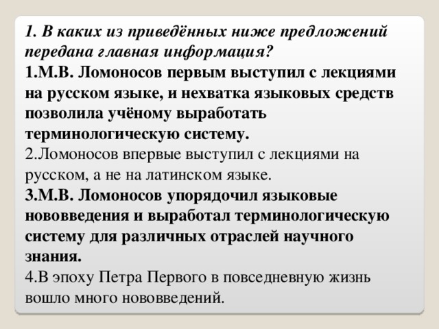 1. В каких из приведённых ниже предложений передана главная информация? 1.М.В. Ломоносов первым выступил с лекциями на русском языке, и нехватка языковых средств позволила учёному выработать терминологическую систему. 2.Ломоносов впервые выступил с лекциями на русском, а не на латинском языке. 3.М.В. Ломоносов упорядочил языковые нововведения и выработал терминологическую систему для различных отраслей научного знания. 4.В эпоху Петра Первого в повседневную жизнь вошло много нововведений. 