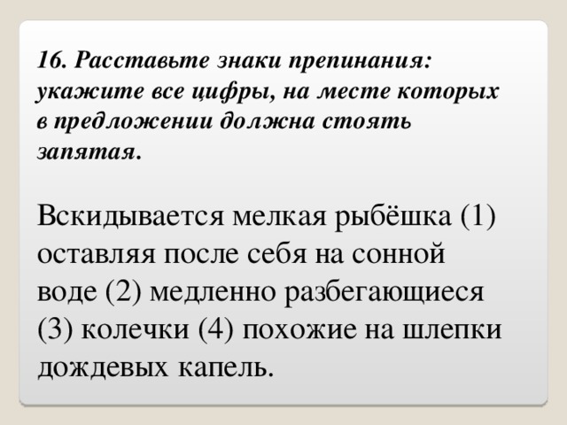 16. Расставьте знаки препинания: укажите все цифры, на месте которых в предложении должна стоять запятая. Вскидывается мелкая рыбёшка (1) оставляя после себя на сонной воде (2) медленно разбегающиеся (3) колечки (4) похожие на шлепки дождевых капель. 